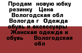 Продам  новую юбку-резинку › Цена ­ 300 - Вологодская обл., Вологда г. Одежда, обувь и аксессуары » Женская одежда и обувь   . Вологодская обл.